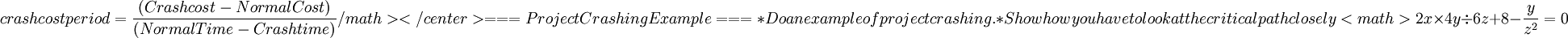  crash cost period  =  \frac{(Crash cost - Normal Cost)}{(Normal Time - Crash time)}/math></center>


=== Project Crashing Example ===


* Do an example of project crashing. 
* Show how you have to look at the critical path closely

<math>2x \times 4y \div 6z + 8 - \frac {y}{z^2} = 0