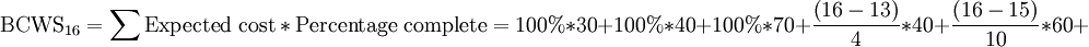 \mathrm{BCWS_{16}}=\mathrm{\sum Expected\ cost*Percentage\ complete}={\mathrm{100%}}*{\mathrm{30}}+{\mathrm{100%}}*{\mathrm{40}}+{\mathrm{100%}}*{\mathrm{70}}+\frac{ {\left ({\mathrm{16}}-{\mathrm{13}} \right )}}{\mathrm{4}}*{\mathrm{40}}+\frac{ {\left ({\mathrm{16}}-{\mathrm{15}} \right )}}{\mathrm{10}}*{\mathrm{60}}+